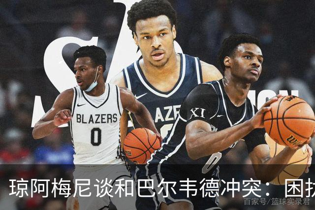 琼阿梅尼谈和巴尔韦德冲突：困扰我的是虚假报道，我们之间没问题